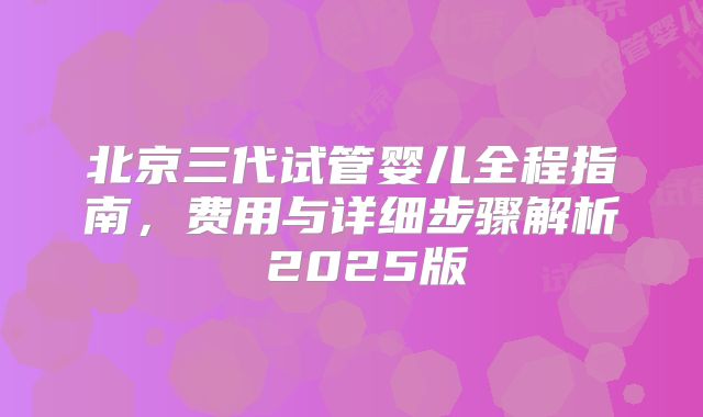 北京三代试管婴儿全程指南，费用与详细步骤解析 2025版