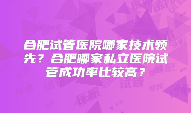合肥试管医院哪家技术领先？合肥哪家私立医院试管成功率比较高？
