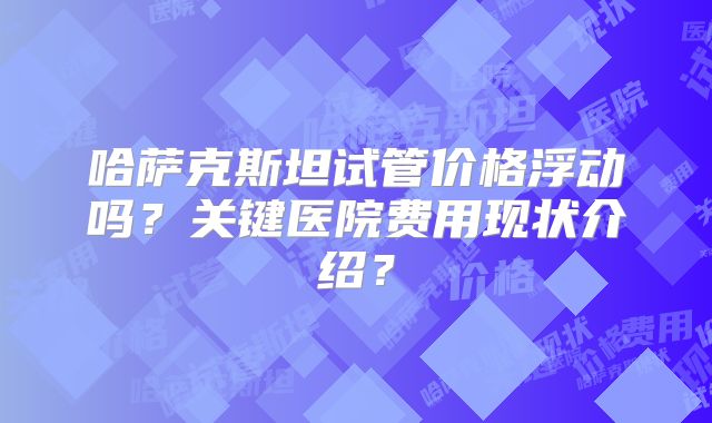 哈萨克斯坦试管价格浮动吗?关键医院费用现状介绍?