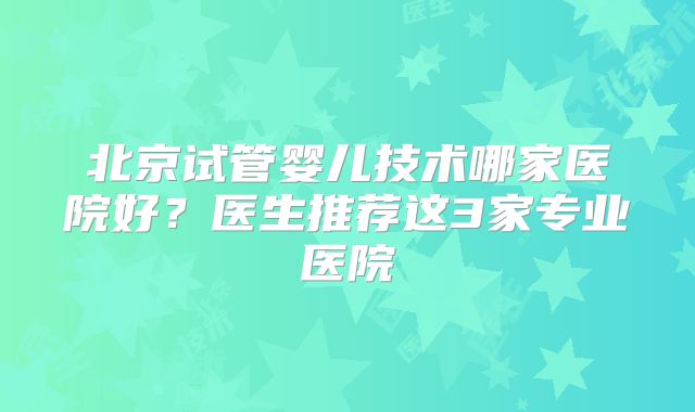 北京试管婴儿技术哪家医院好？医生推荐这3家专业医院