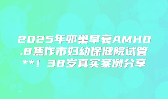 2025年卵巢早衰AMH0.8焦作市妇幼保健院试管**！38岁真实案例分享