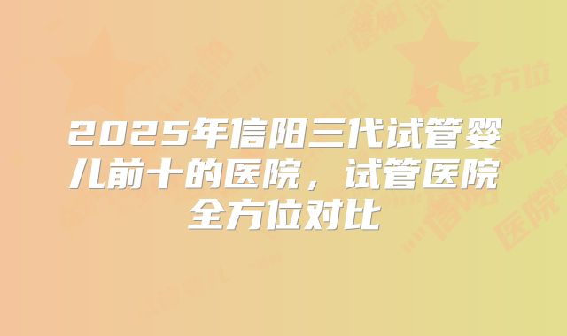 2025年信阳三代试管婴儿前十的医院，试管医院全方位对比