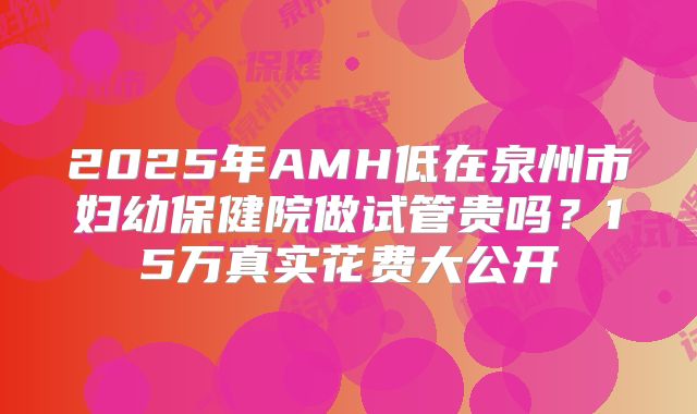 2025年AMH低在泉州市妇幼保健院做试管贵吗?15万真实花费大公开