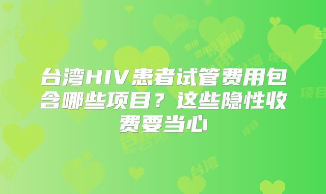 台湾HIV患者试管费用包含哪些项目？这些隐性收费要当心