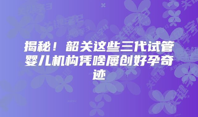 揭秘！韶关这些三代试管婴儿机构凭啥屡创好孕奇迹