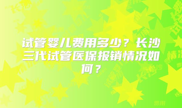 试管婴儿费用多少?长沙三代试管医保报销情况如何?