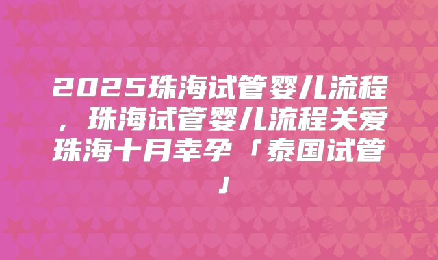 2025珠海试管婴儿流程，珠海试管婴儿流程关爱珠海十月幸孕「泰国试管」