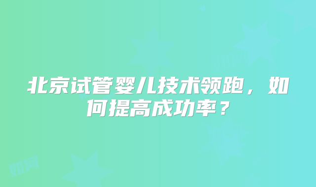 北京试管婴儿技术领跑，如何提高成功率？