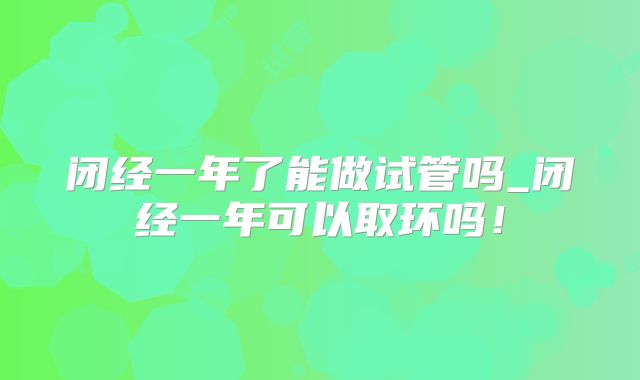 闭经一年了能做试管吗_闭经一年可以取环吗！