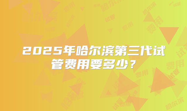 2025年哈尔滨第三代试管费用要多少？
