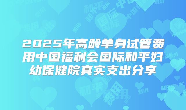 2025年高龄单身试管费用中国福利会国际和平妇幼保健院真实支出分享