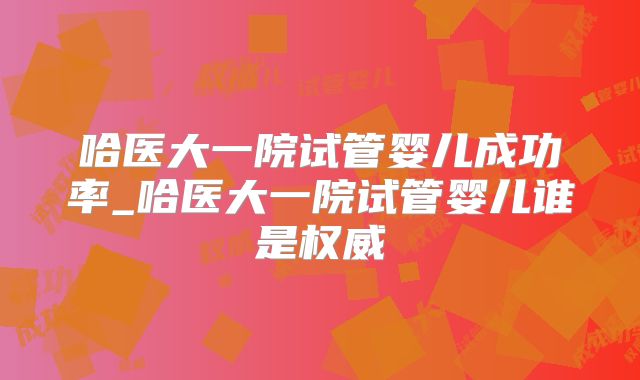 哈医大一院试管婴儿成功率_哈医大一院试管婴儿谁是权威