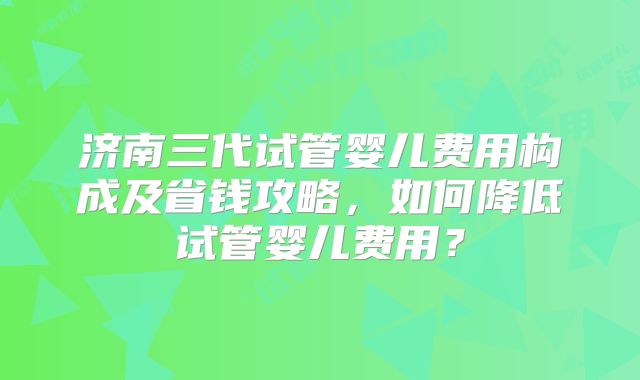 济南三代试管婴儿费用构成及省钱攻略，如何降低试管婴儿费用？