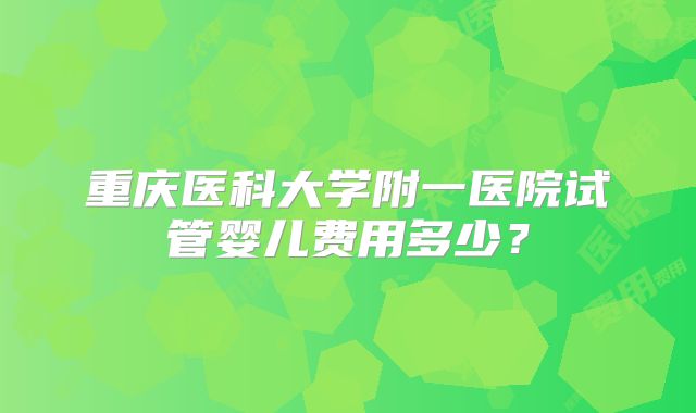重庆医科大学附一医院试管婴儿费用多少?