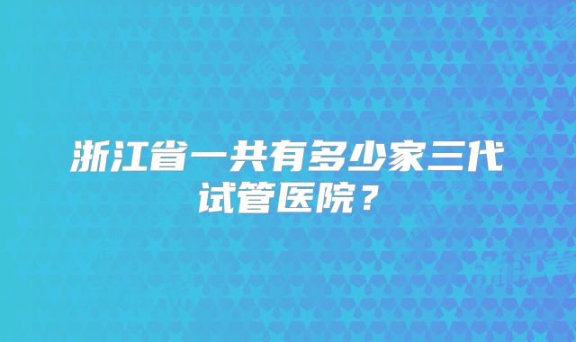 浙江省一共有多少家三代试管医院?