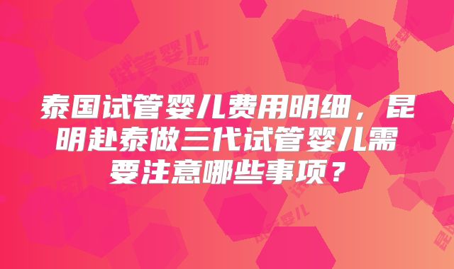 泰国试管婴儿费用明细，昆明赴泰做三代试管婴儿需要注意哪些事项？