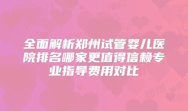 全面解析郑州试管婴儿医院排名哪家更值得信赖专业指导费用对比