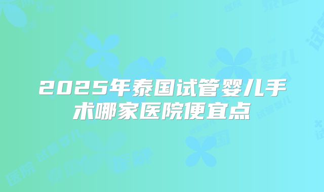 2025年泰国试管婴儿手术哪家医院便宜点