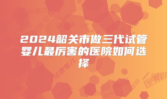 2024韶关市做三代试管婴儿最厉害的医院如何选择