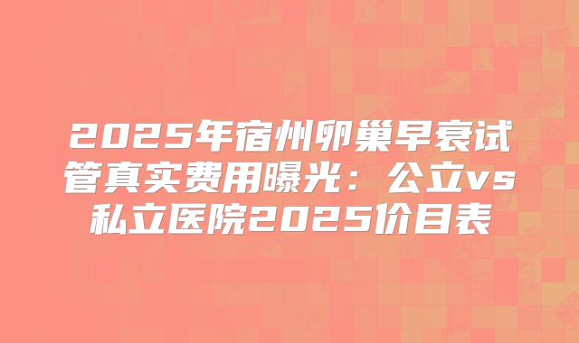 2025年宿州卵巢早衰试管真实费用曝光：公立vs私立医院2025价目表