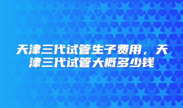 天津三代试管生子费用，天津三代试管大概多少钱