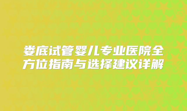 娄底试管婴儿专业医院全方位指南与选择建议详解