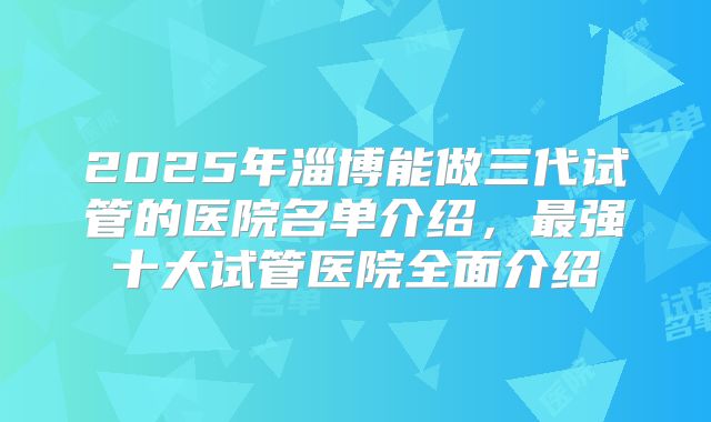 2025年淄博能做三代试管的医院名单介绍,最强十大试管医院全面介绍