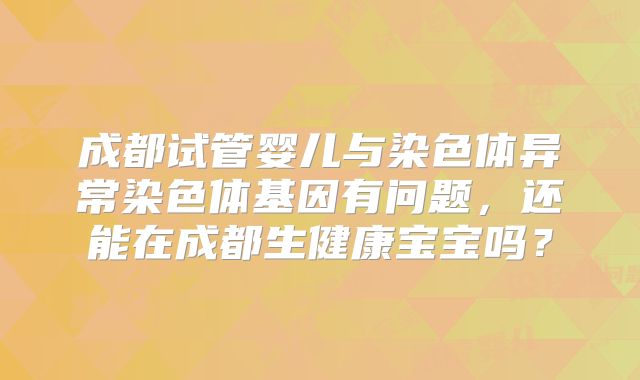 成都试管婴儿与染色体异常染色体基因有问题，还能在成都生健康宝宝吗？