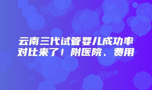 云南三代试管婴儿成功率对比来了!附医院、费用