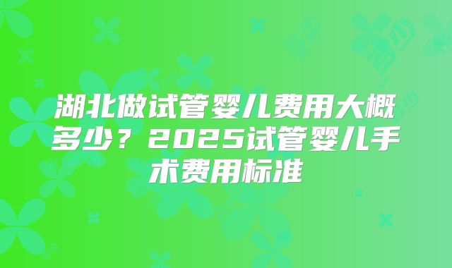 湖北做试管婴儿费用大概多少?2025试管婴儿手术费用标准