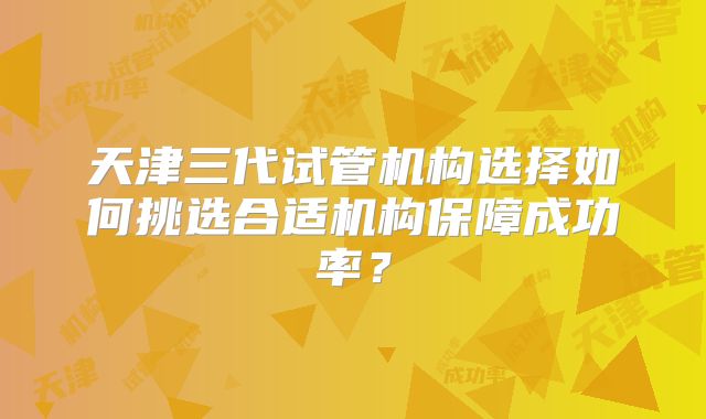 天津三代试管机构选择如何挑选合适机构保障成功率？