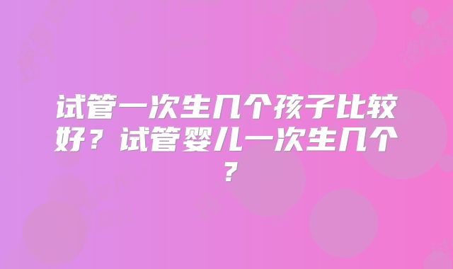 试管一次生几个孩子比较好?试管婴儿一次生几个?