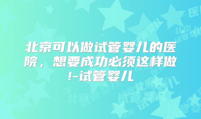 北京可以做试管婴儿的医院，想要成功必须这样做!-试管婴儿
