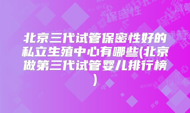 北京三代试管保密性好的私立生殖中心有哪些(北京做第三代试管婴儿排行榜)