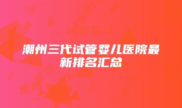 潮州三代试管婴儿医院最新排名汇总