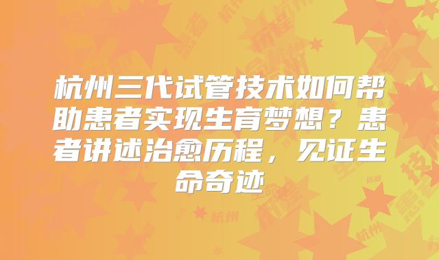 杭州三代试管技术如何帮助患者实现生育梦想？患者讲述治愈历程，见证生命奇迹