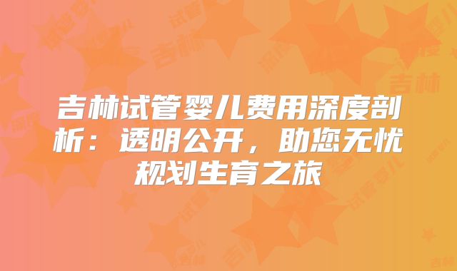 吉林试管婴儿费用深度剖析：透明公开，助您无忧规划生育之旅
