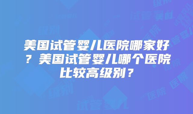 美国试管婴儿医院哪家好？美国试管婴儿哪个医院比较高级别？