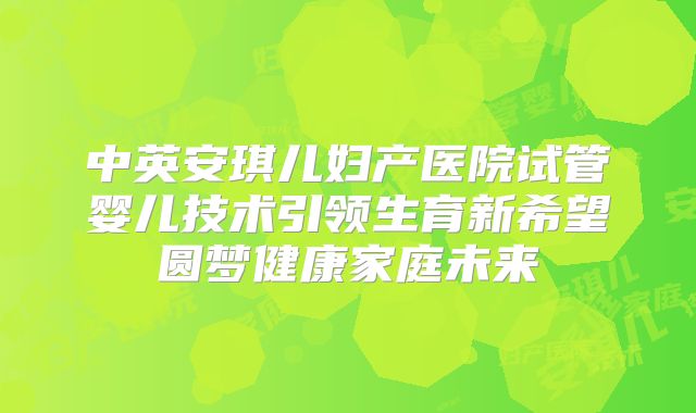 中英安琪儿妇产医院试管婴儿技术引领生育新希望圆梦健康家庭未来