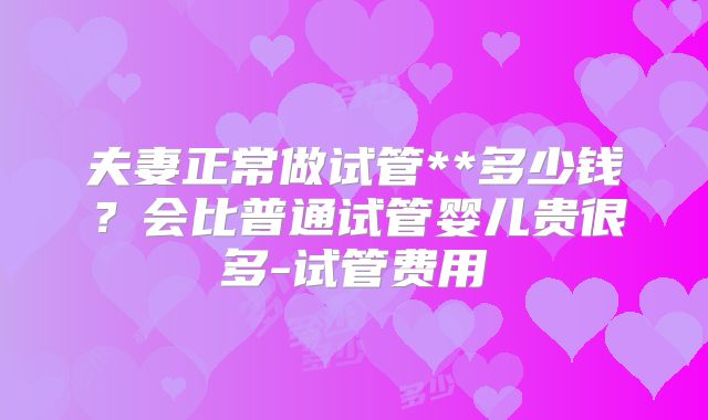 夫妻正常做试管**多少钱？会比普通试管婴儿贵很多-试管费用
