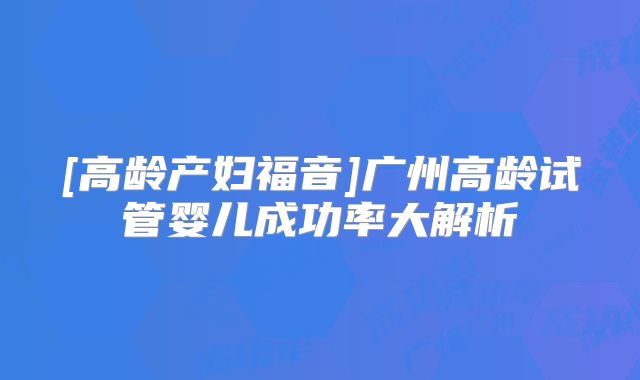 [高龄产妇福音]广州高龄试管婴儿成功率大解析