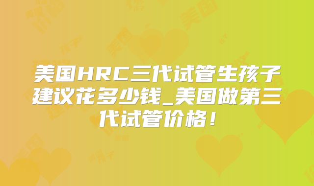 美国HRC三代试管生孩子建议花多少钱_美国做第三代试管价格！
