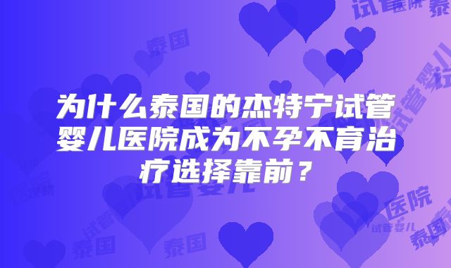 为什么泰国的杰特宁试管婴儿医院成为不孕不育治疗选择靠前？