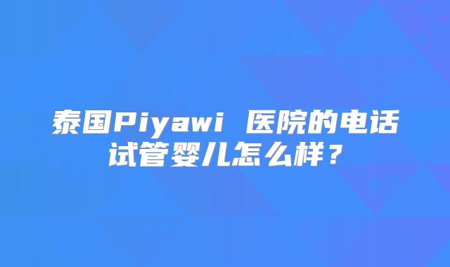 泰国Piyawi 医院的电话试管婴儿怎么样？