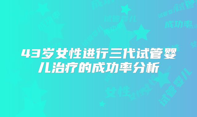 43岁女性进行三代试管婴儿治疗的成功率分析