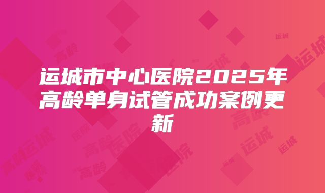 运城市中心医院2025年高龄单身试管成功案例更新