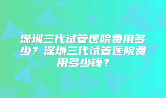 深圳三代试管医院费用多少？深圳三代试管医院费用多少钱？