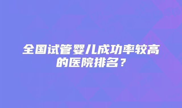 全国试管婴儿成功率较高的医院排名？
