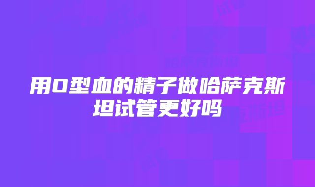 用O型血的精子做哈萨克斯坦试管更好吗
