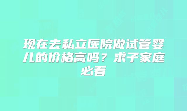 现在去私立医院做试管婴儿的价格高吗?求子家庭必看